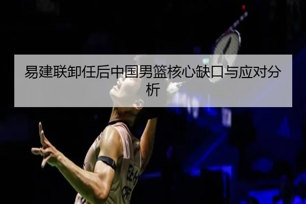 易建联卸任后中国男篮核心缺口与应对分析
